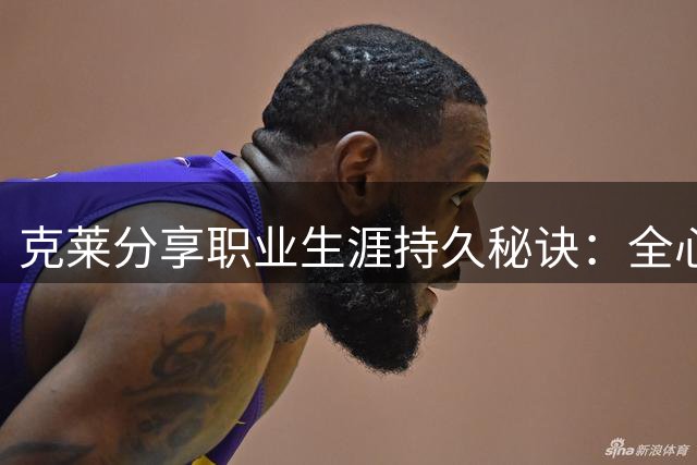 克莱分享职业生涯持久秘诀：全心投入篮球训练