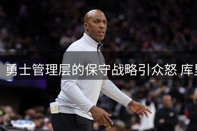 勇士管理层的保守战略引众怒 库里争冠窗口遭挥霍引发球迷声讨
