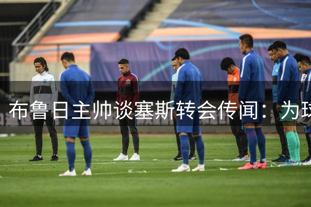 布鲁日主帅谈塞斯转会传闻：为球员与豪门传绯闻而骄傲