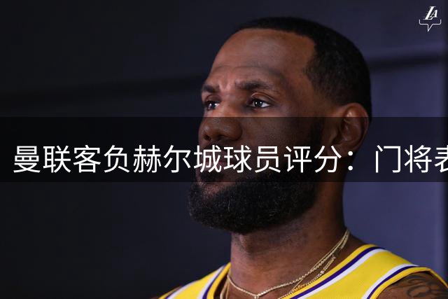 曼联客负赫尔城球员评分：门将表现抢眼 新援发挥失常