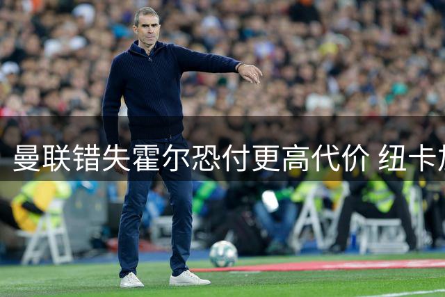 曼联错失霍尔恐付更高代价 纽卡加薪续约在即