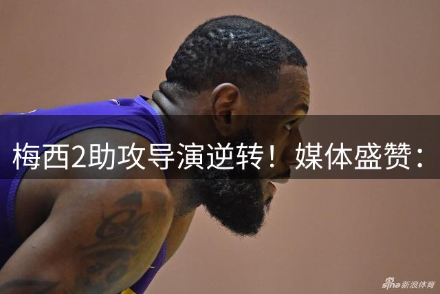 梅西2助攻导演逆转！媒体盛赞：这就是历史第一人的统治力