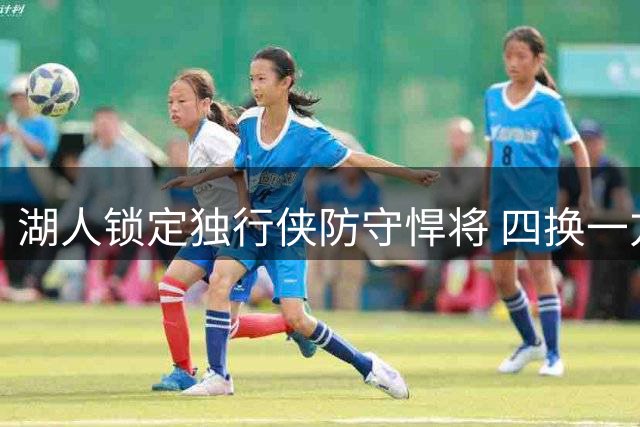 湖人锁定独行侠防守悍将 四换一方案曝光引热议