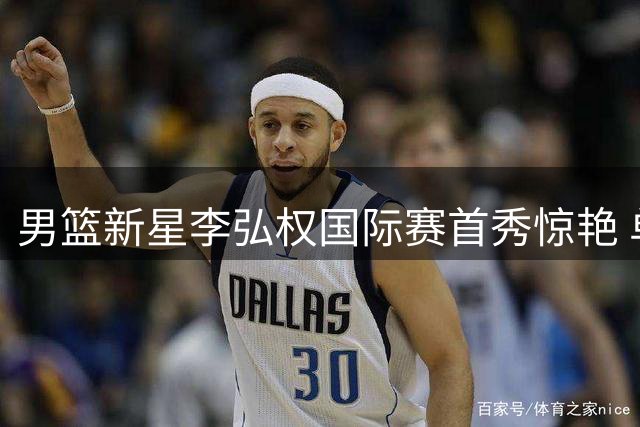 男篮新星李弘权国际赛首秀惊艳 单节百分百命中率展现全能身手