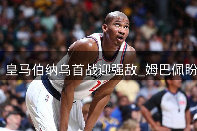 皇马伯纳乌首战迎强敌 姆巴佩盼破门穆帅争连胜