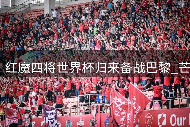 红魔四将世界杯归来备战巴黎 芒特桑托斯或成英超揭幕战秘密武器