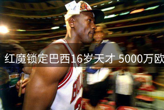 红魔锁定巴西16岁天才 5000万欧天价转会暗藏玄机