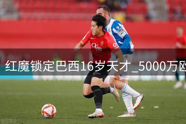 红魔锁定巴西16岁天才 5000万欧天价转会暗藏玄机