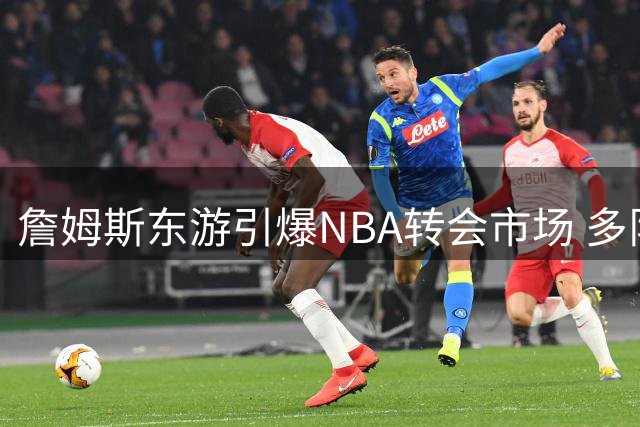 詹姆斯东游引爆NBA转会市场 多队争抢剩馀球星资源