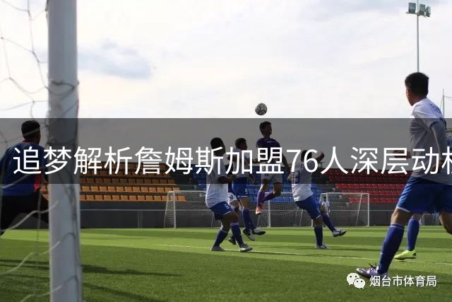追梦解析詹姆斯加盟76人深层动机：不愿重复历史 寻求生涯新突破