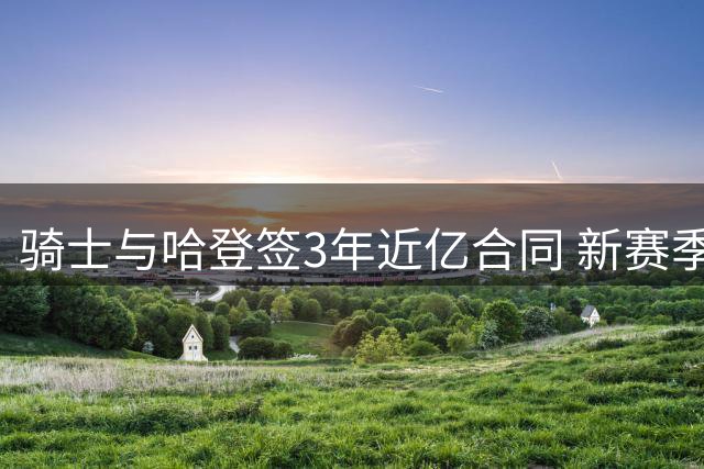骑士与哈登签3年近亿合同 新赛季剑指总冠军